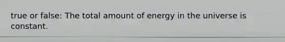 true or false: The total amount of energy in the universe is constant.