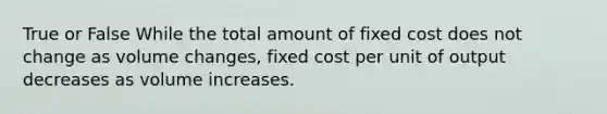 True or False While the total amount of fixed cost does not change as volume changes, fixed cost per unit of output decreases as volume increases.