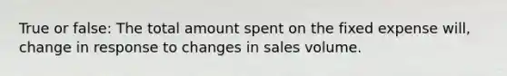 True or false: The total amount spent on the fixed expense will, change in response to changes in sales volume.