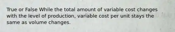 True or False While the total amount of variable cost changes with the level of production, variable cost per unit stays the same as volume changes.