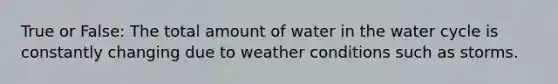 True or False: The total amount of water in the water cycle is constantly changing due to weather conditions such as storms.