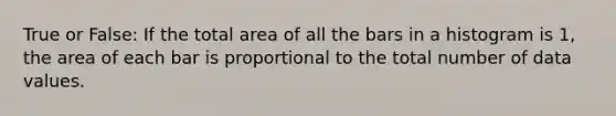 True or False: If the total area of all the bars in a histogram is 1, the area of each bar is proportional to the total number of data values.