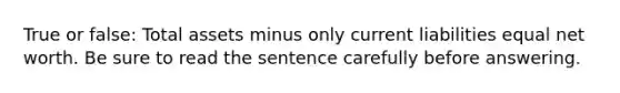 True or false: Total assets minus only current liabilities equal net worth. Be sure to read the sentence carefully before answering.