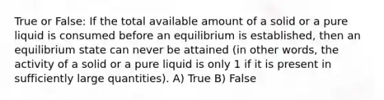 True or False: If the total available amount of a solid or a pure liquid is consumed before an equilibrium is established, then an equilibrium state can never be attained (in other words, the activity of a solid or a pure liquid is only 1 if it is present in sufficiently large quantities). A) True B) False