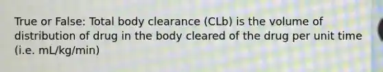 True or False: Total body clearance (CLb) is the volume of distribution of drug in the body cleared of the drug per unit time (i.e. mL/kg/min)