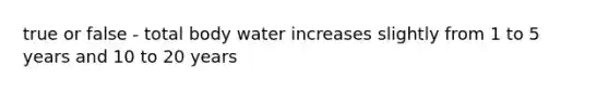 true or false - total body water increases slightly from 1 to 5 years and 10 to 20 years