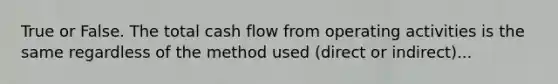 True or False. The total cash flow from operating activities is the same regardless of the method used (direct or indirect)...