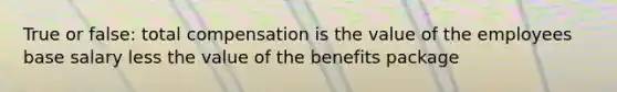 True or false: total compensation is the value of the employees base salary less the value of the benefits package