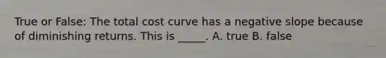 True or False: The total cost curve has a negative slope because of diminishing returns. This is _____. A. true B. false