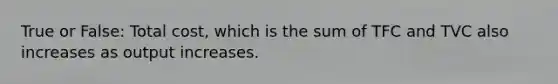 True or False: Total cost, which is the sum of TFC and TVC also increases as output increases.