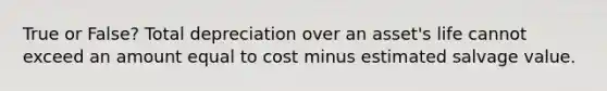 True or False? Total depreciation over an asset's life cannot exceed an amount equal to cost minus estimated salvage value.