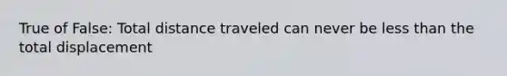 True of False: Total distance traveled can never be less than the total displacement