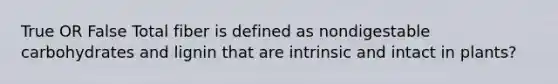 True OR False Total fiber is defined as nondigestable carbohydrates and lignin that are intrinsic and intact in plants?