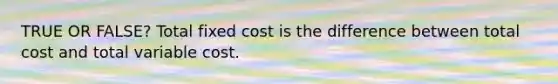 TRUE OR FALSE? Total fixed cost is the difference between total cost and total variable cost.