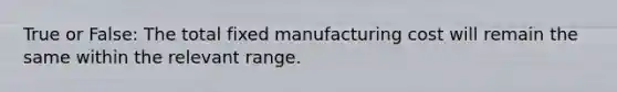 True or False: The total fixed manufacturing cost will remain the same within the relevant range.