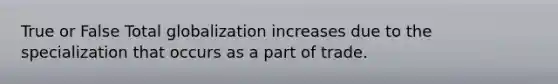 True or False Total globalization increases due to the specialization that occurs as a part of trade.