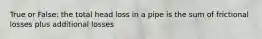 True or False: the total head loss in a pipe is the sum of frictional losses plus additional losses