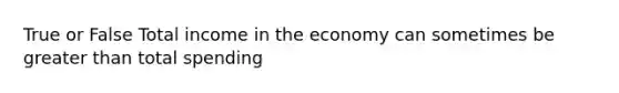 True or False Total income in the economy can sometimes be greater than total spending