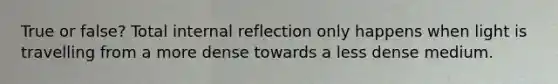 True or false? Total internal reflection only happens when light is travelling from a more dense towards a less dense medium.