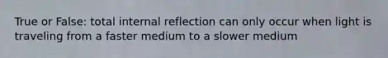 True or False: total internal reflection can only occur when light is traveling from a faster medium to a slower medium