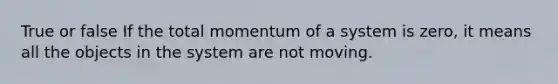 True or false If the total momentum of a system is zero, it means all the objects in the system are not moving.