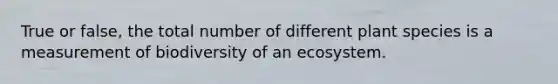 True or false, the total number of different plant species is a measurement of biodiversity of an ecosystem.