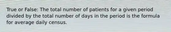 True or False: The total number of patients for a given period divided by the total number of days in the period is the formula for average daily census.