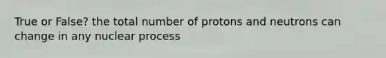 True or False? the total number of protons and neutrons can change in any nuclear process