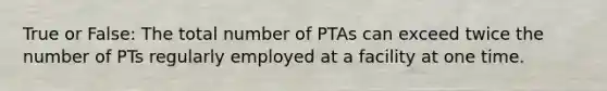 True or False: The total number of PTAs can exceed twice the number of PTs regularly employed at a facility at one time.