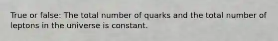 True or false: The total number of quarks and the total number of leptons in the universe is constant.