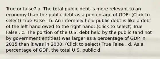 True or false? a. The total public debt is more relevant to an economy than the public debt as a percentage of GDP: (Click to select) True False . b. An internally held public debt is like a debt of the left hand owed to the right hand: (Click to select) True False . c. The portion of the U.S. debt held by the public (and not by government entities) was larger as a percentage of GDP in 2015 than it was in 2000: (Click to select) True False . d. As a percentage of GDP, the total U.S. public d