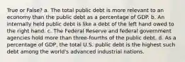 True or False? a. The total public debt is more relevant to an economy than the public debt as a percentage of GDP. b. An internally held public debt is like a debt of the left hand owed to the right hand. c. The Federal Reserve and federal government agencies hold more than three-fourths of the public debt. d. As a percentage of GDP, the total U.S. public debt is the highest such debt among the world's advanced industrial nations.