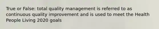 True or False: total quality management is referred to as continuous quality improvement and is used to meet the Health People Living 2020 goals