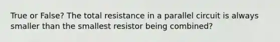 True or False? The total resistance in a parallel circuit is always smaller than the smallest resistor being combined?