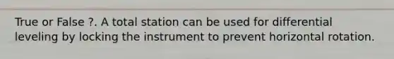 True or False ?. A total station can be used for differential leveling by locking the instrument to prevent horizontal rotation.