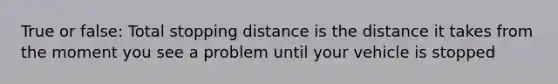 True or false: Total stopping distance is the distance it takes from the moment you see a problem until your vehicle is stopped