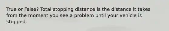 True or False? Total stopping distance is the distance it takes from the moment you see a problem until your vehicle is stopped.