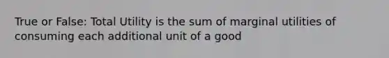 True or False: Total Utility is the sum of marginal utilities of consuming each additional unit of a good