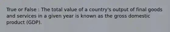 True or False : The total value of a country's output of final goods and services in a given year is known as the gross domestic product (GDP).