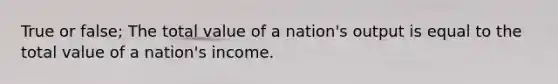 True or false; The total value of a nation's output is equal to the total value of a nation's income.