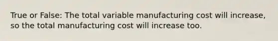 True or False: The total variable manufacturing cost will increase, so the total manufacturing cost will increase too.