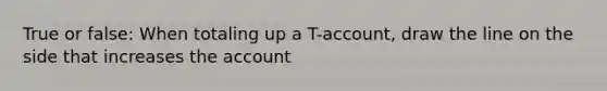 True or false: When totaling up a T-account, draw the line on the side that increases the account