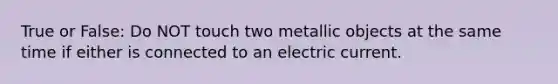 True or False: Do NOT touch two metallic objects at the same time if either is connected to an electric current.