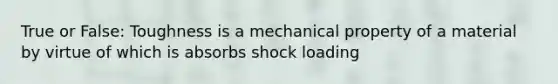 True or False: Toughness is a mechanical property of a material by virtue of which is absorbs shock loading