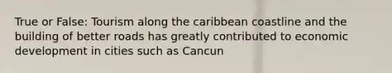 True or False: Tourism along the caribbean coastline and the building of better roads has greatly contributed to economic development in cities such as Cancun