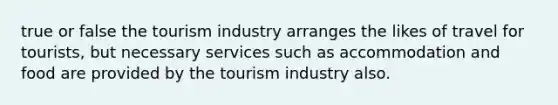 true or false the tourism industry arranges the likes of travel for tourists, but necessary services such as accommodation and food are provided by the tourism industry also.