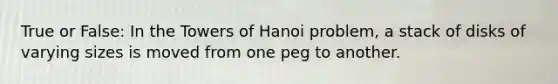 True or False: In the Towers of Hanoi problem, a stack of disks of varying sizes is moved from one peg to another.