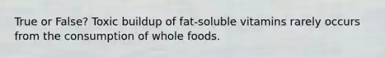 True or False? Toxic buildup of fat-soluble vitamins rarely occurs from the consumption of whole foods.