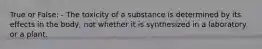 True or False: - The toxicity of a substance is determined by its effects in the body, not whether it is synthesized in a laboratory or a plant.