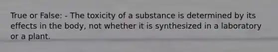 True or False: - The toxicity of a substance is determined by its effects in the body, not whether it is synthesized in a laboratory or a plant.